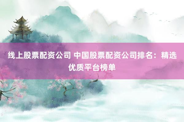 线上股票配资公司 中国股票配资公司排名：精选优质平台榜单