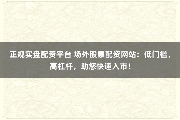 正规实盘配资平台 场外股票配资网站：低门槛，高杠杆，助您快速入市！