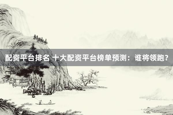 配资平台排名 十大配资平台榜单预测：谁将领跑？