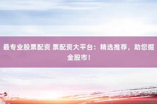 最专业股票配资 票配资大平台：精选推荐，助您掘金股市！