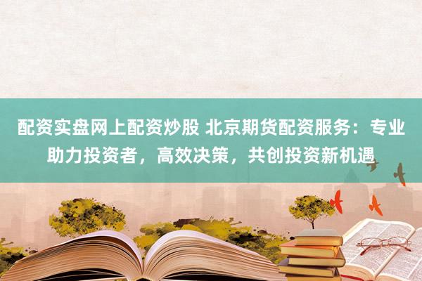 配资实盘网上配资炒股 北京期货配资服务：专业助力投资者，高效决策，共创投资新机遇