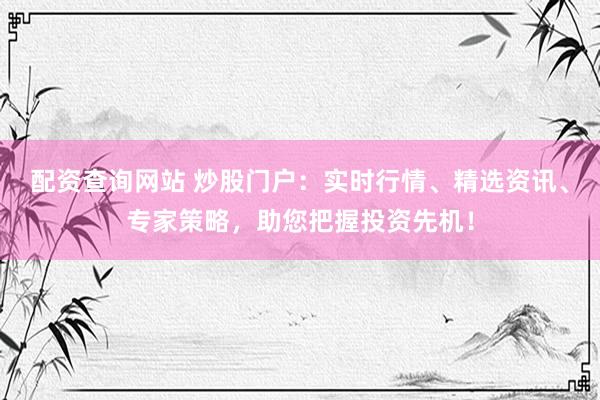 配资查询网站 炒股门户：实时行情、精选资讯、专家策略，助您把握投资先机！
