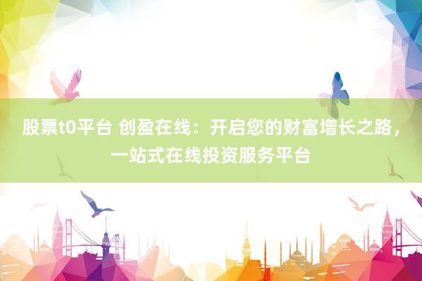 股票t0平台 创盈在线：开启您的财富增长之路，一站式在线投资服务平台