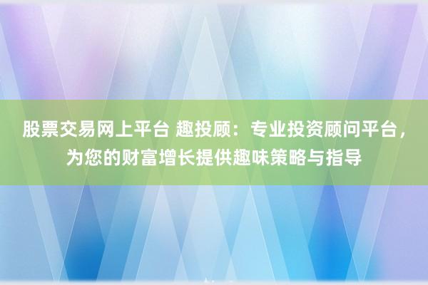 股票交易网上平台 趣投顾：专业投资顾问平台，为您的财富增长提供趣味策略与指导