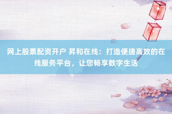 网上股票配资开户 昇和在线：打造便捷高效的在线服务平台，让您畅享数字生活
