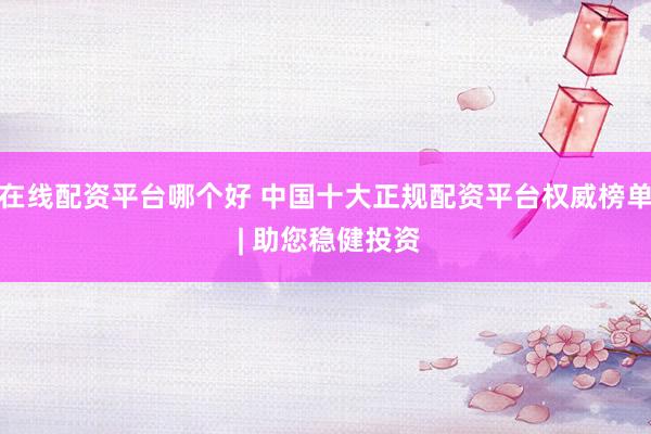 在线配资平台哪个好 中国十大正规配资平台权威榜单 | 助您稳健投资