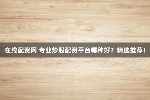 在线配资网 专业炒股配资平台哪种好？精选推荐！