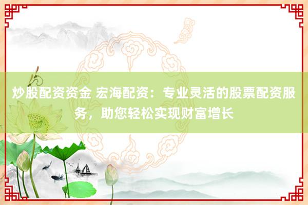 炒股配资资金 宏海配资：专业灵活的股票配资服务，助您轻松实现财富增长