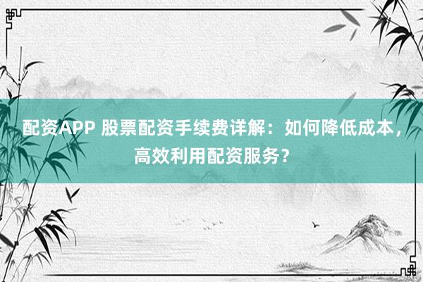 配资APP 股票配资手续费详解：如何降低成本，高效利用配资服务？