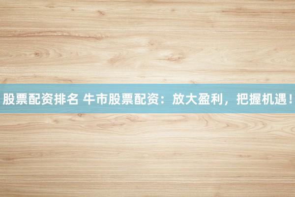 股票配资排名 牛市股票配资：放大盈利，把握机遇！