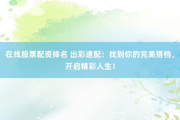 在线股票配资排名 出彩速配：找到你的完美搭档，开启精彩人生！