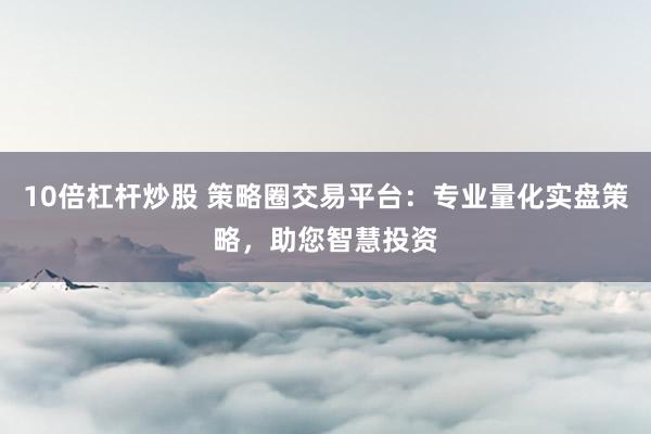 10倍杠杆炒股 策略圈交易平台：专业量化实盘策略，助您智慧投资