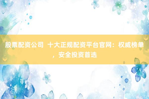 股票配资公司  十大正规配资平台官网：权威榜单，安全投资首选