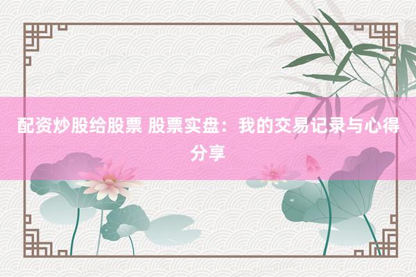 配资炒股给股票 股票实盘：我的交易记录与心得分享