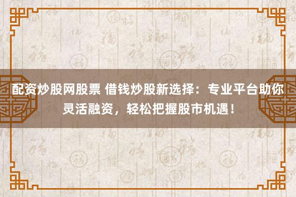 配资炒股网股票 借钱炒股新选择：专业平台助你灵活融资，轻松把握股市机遇！