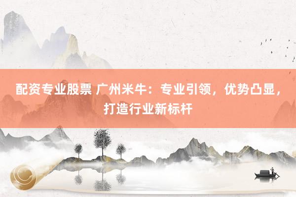 配资专业股票 广州米牛：专业引领，优势凸显，打造行业新标杆