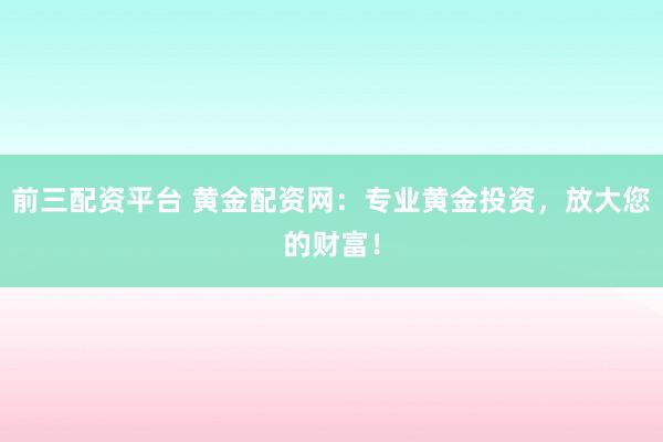 前三配资平台 黄金配资网：专业黄金投资，放大您的财富！