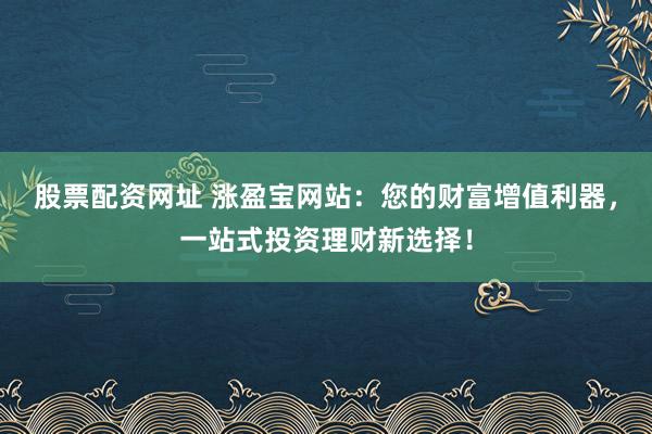 股票配资网址 涨盈宝网站：您的财富增值利器，一站式投资理财新选择！