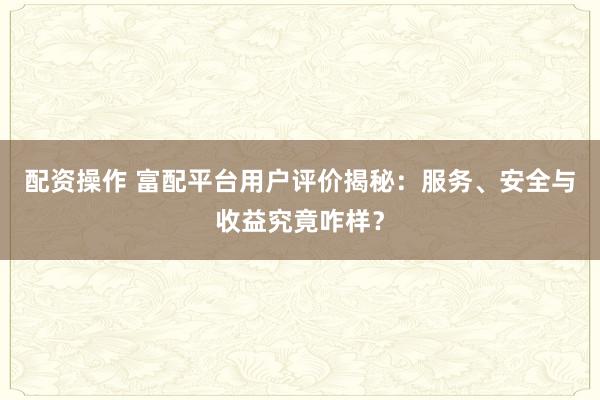 配资操作 富配平台用户评价揭秘：服务、安全与收益究竟咋样？