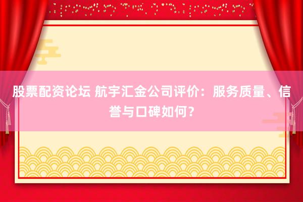 股票配资论坛 航宇汇金公司评价：服务质量、信誉与口碑如何？