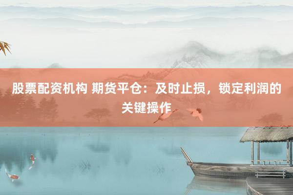 股票配资机构 期货平仓：及时止损，锁定利润的关键操作