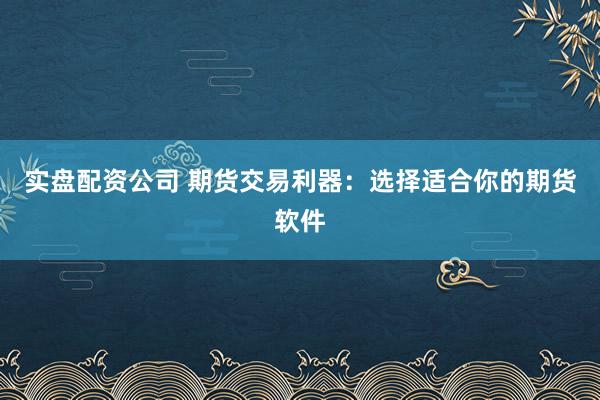 实盘配资公司 期货交易利器：选择适合你的期货软件