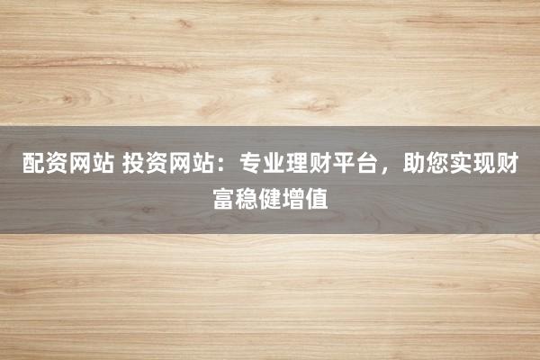 配资网站 投资网站：专业理财平台，助您实现财富稳健增值
