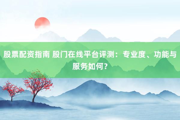 股票配资指南 股门在线平台评测：专业度、功能与服务如何？