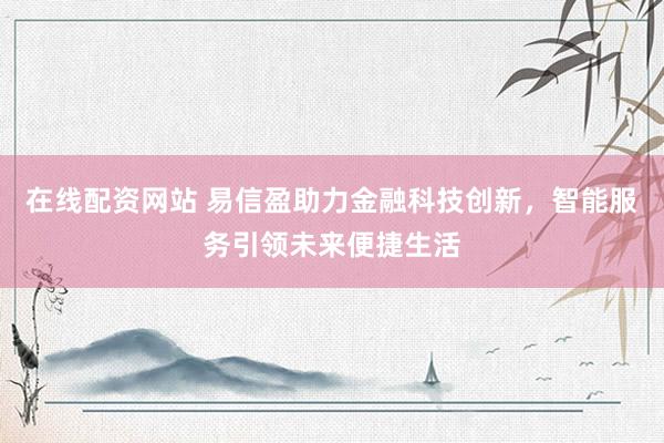 在线配资网站 易信盈助力金融科技创新，智能服务引领未来便捷生活