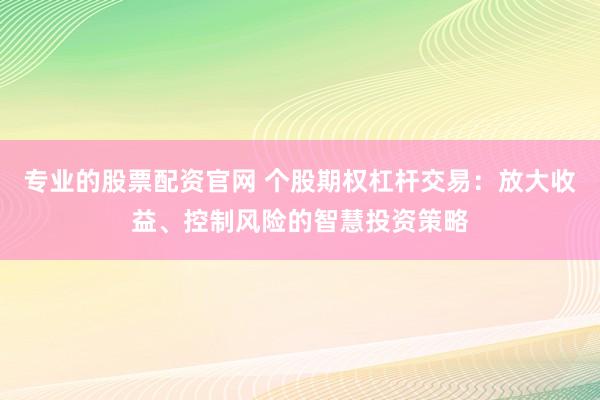 专业的股票配资官网 个股期权杠杆交易：放大收益、控制风险的智慧投资策略