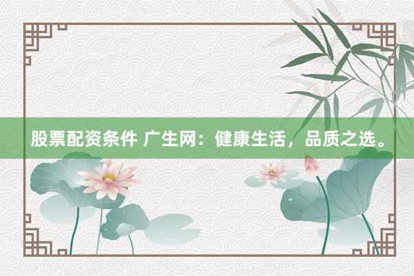 股票配资条件 广生网：健康生活，品质之选。