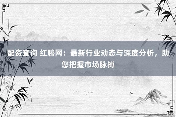 配资查询 红腾网：最新行业动态与深度分析，助您把握市场脉搏