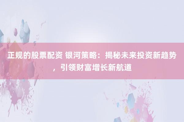 正规的股票配资 银河策略：揭秘未来投资新趋势，引领财富增长新航道