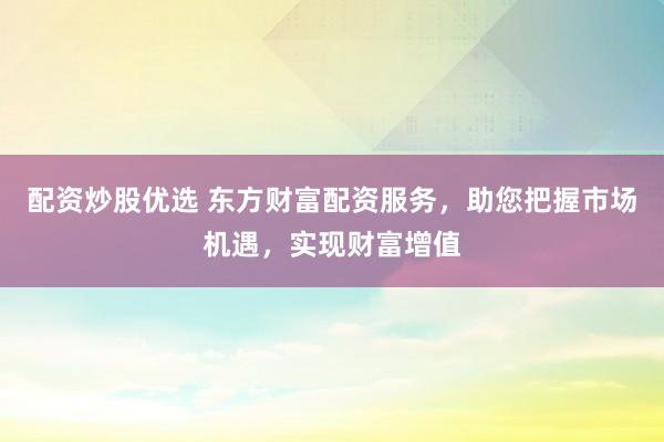 配资炒股优选 东方财富配资服务，助您把握市场机遇，实现财富增值