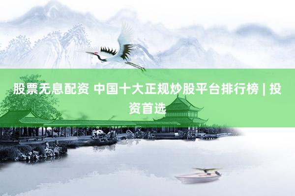 股票无息配资 中国十大正规炒股平台排行榜 | 投资首选