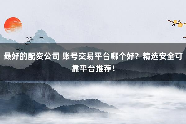 最好的配资公司 账号交易平台哪个好？精选安全可靠平台推荐！