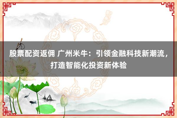 股票配资返佣 广州米牛：引领金融科技新潮流，打造智能化投资新体验