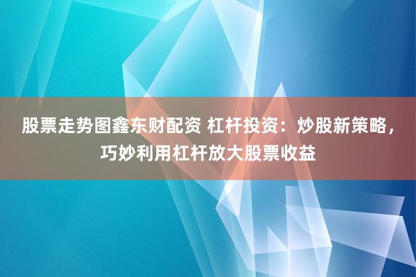 股票走势图鑫东财配资 杠杆投资：炒股新策略，巧妙利用杠杆放大股票收益