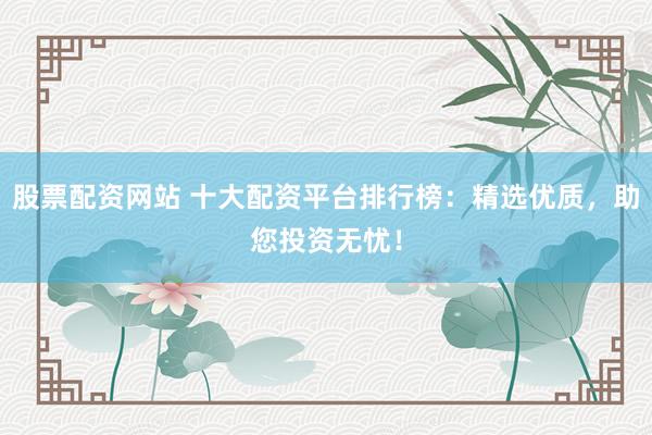 股票配资网站 十大配资平台排行榜：精选优质，助您投资无忧！