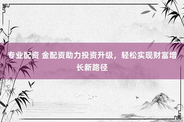 专业配资 金配资助力投资升级，轻松实现财富增长新路径