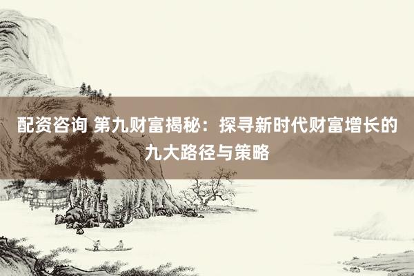 配资咨询 第九财富揭秘：探寻新时代财富增长的九大路径与策略