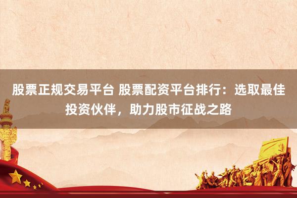 股票正规交易平台 股票配资平台排行：选取最佳投资伙伴，助力股市征战之路
