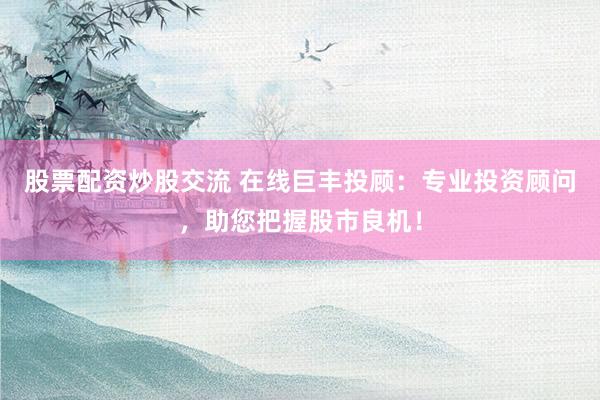 股票配资炒股交流 在线巨丰投顾：专业投资顾问，助您把握股市良机！