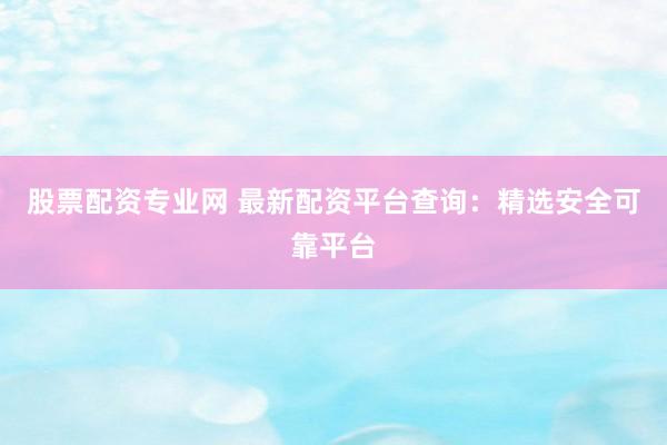 股票配资专业网 最新配资平台查询：精选安全可靠平台