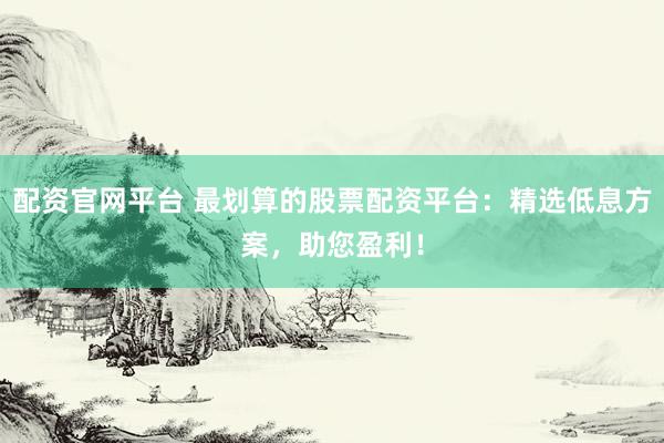 配资官网平台 最划算的股票配资平台：精选低息方案，助您盈利！