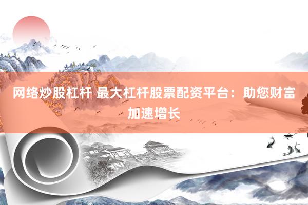 网络炒股杠杆 最大杠杆股票配资平台：助您财富加速增长