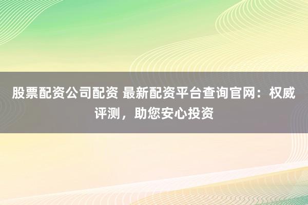 股票配资公司配资 最新配资平台查询官网：权威评测，助您安心投资