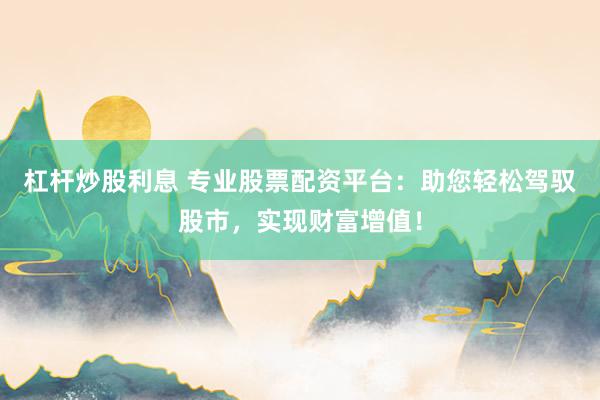 杠杆炒股利息 专业股票配资平台：助您轻松驾驭股市，实现财富增值！
