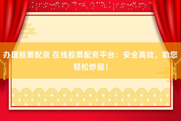 办理股票配资 在线股票配资平台：安全高效，助您轻松炒股！
