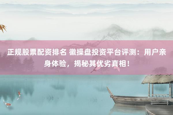 正规股票配资排名 徽操盘投资平台评测：用户亲身体验，揭秘其优劣真相！
